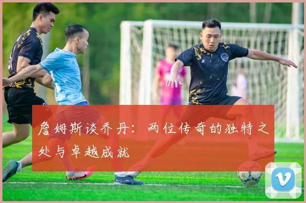 詹姆斯谈乔丹：两位传奇的独特之处与卓越成就