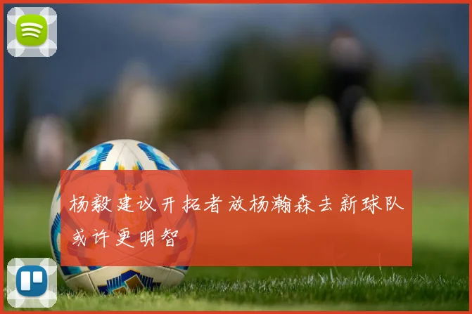 杨毅建议开拓者放杨瀚森去新球队或许更明智
