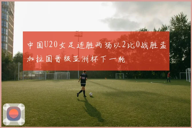 中国U20女足连胜两场以2比0战胜孟加拉国晋级亚洲杯下一轮