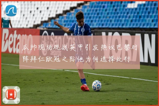 瓜帅现场观战英甲引发热议巴黎对阵拜仁欧冠之际他为何选择此行