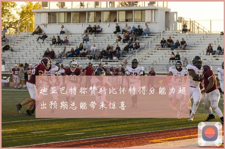 迪亚巴特称赞科比怀特得分能力超出预期总能带来惊喜
